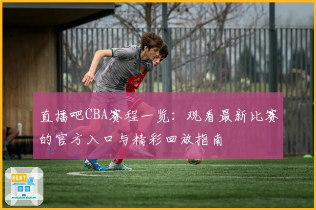 直播吧CBA赛程一览：观看最新比赛的官方入口与精彩回放指南
