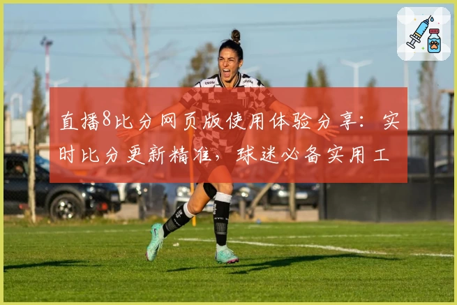 直播8比分网页版使用体验分享：实时比分更新精准，球迷必备实用工具