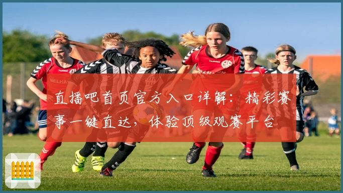 直播吧首页官方入口详解：精彩赛事一键直达，体验顶级观赛平台