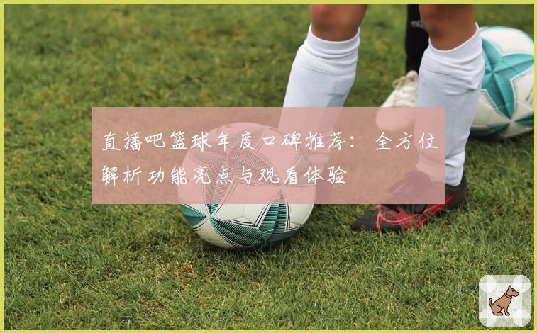 直播吧篮球年度口碑推荐：全方位解析功能亮点与观看体验