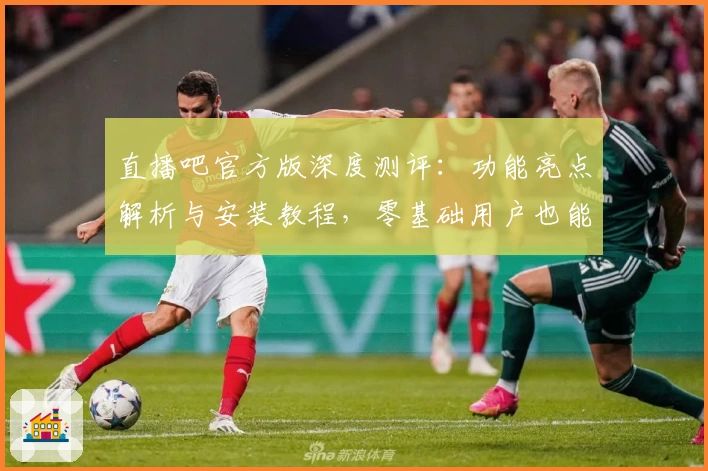 直播吧官方版深度测评：功能亮点解析与安装教程，零基础用户也能轻松开启体验