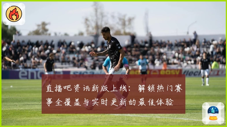 直播吧资讯新版上线：解锁热门赛事全覆盖与实时更新的最佳体验