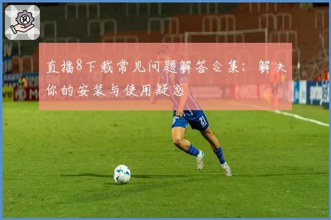 直播8下载常见问题解答合集:解决你的安装与使用疑惑