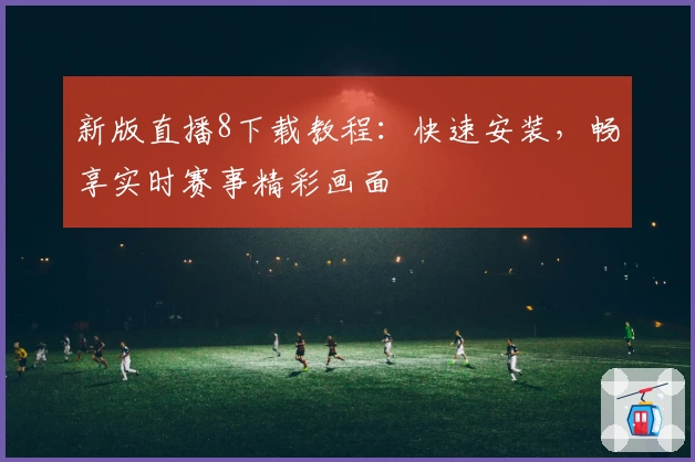 新版直播8下载教程：快速安装，畅享实时赛事精彩画面