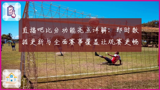 直播吧比分功能亮点详解：即时数据更新与全面赛事覆盖让观赛更畅快