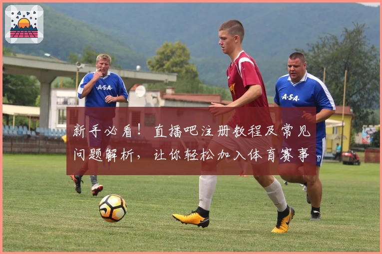 新手必看！直播吧注册教程及常见问题解析，让你轻松加入体育赛事直播社区