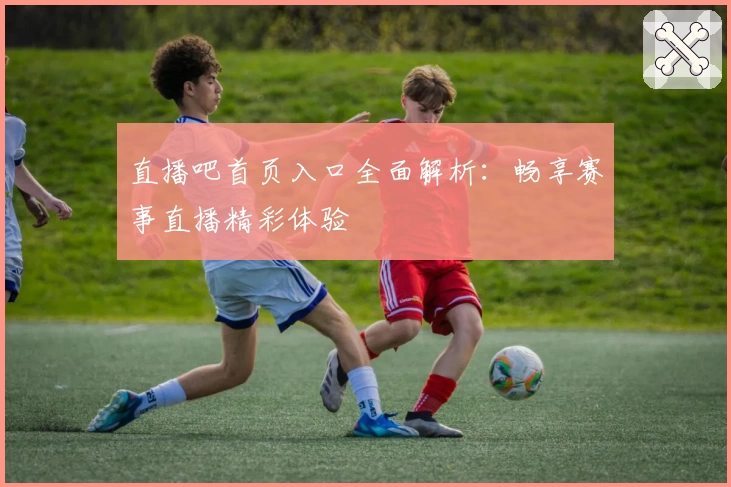 直播吧首页入口全面解析：畅享赛事直播精彩体验