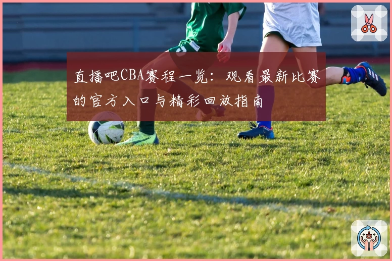 直播吧CBA赛程一览：观看最新比赛的官方入口与精彩回放指南