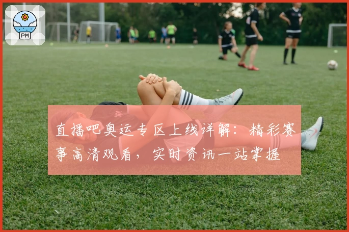 直播吧奥运专区上线详解：精彩赛事高清观看，实时资讯一站掌握