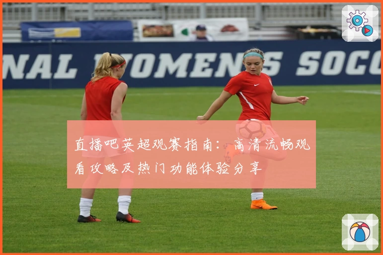 直播吧英超观赛指南:高清流畅观看攻略及热门功能体验分享