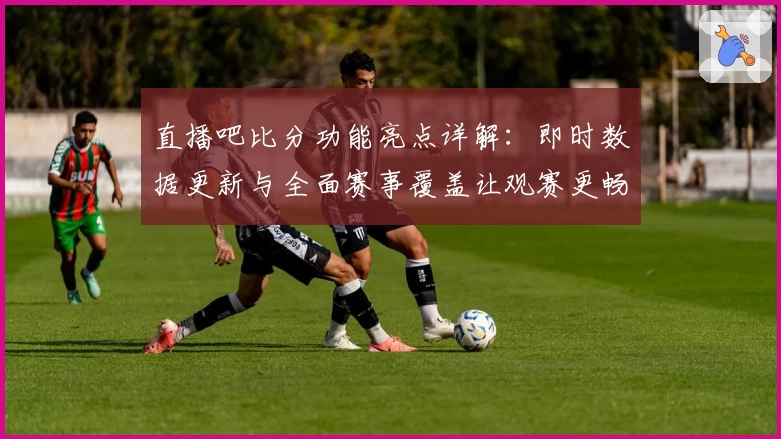 直播吧比分功能亮点详解：即时数据更新与全面赛事覆盖让观赛更畅快